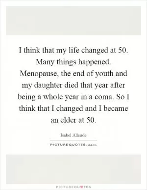 I think that my life changed at 50. Many things happened. Menopause, the end of youth and my daughter died that year after being a whole year in a coma. So I think that I changed and I became an elder at 50 Picture Quote #1
