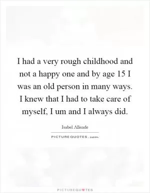 I had a very rough childhood and not a happy one and by age 15 I was an old person in many ways. I knew that I had to take care of myself, I um and I always did Picture Quote #1