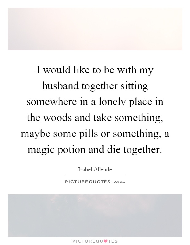 I would like to be with my husband together sitting somewhere in a lonely place in the woods and take something, maybe some pills or something, a magic potion and die together Picture Quote #1