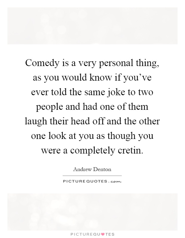 Comedy is a very personal thing, as you would know if you've ever told the same joke to two people and had one of them laugh their head off and the other one look at you as though you were a completely cretin Picture Quote #1