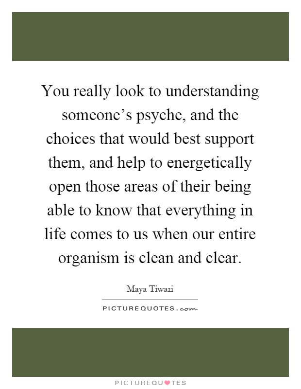 You really look to understanding someone's psyche, and the choices that would best support them, and help to energetically open those areas of their being able to know that everything in life comes to us when our entire organism is clean and clear Picture Quote #1