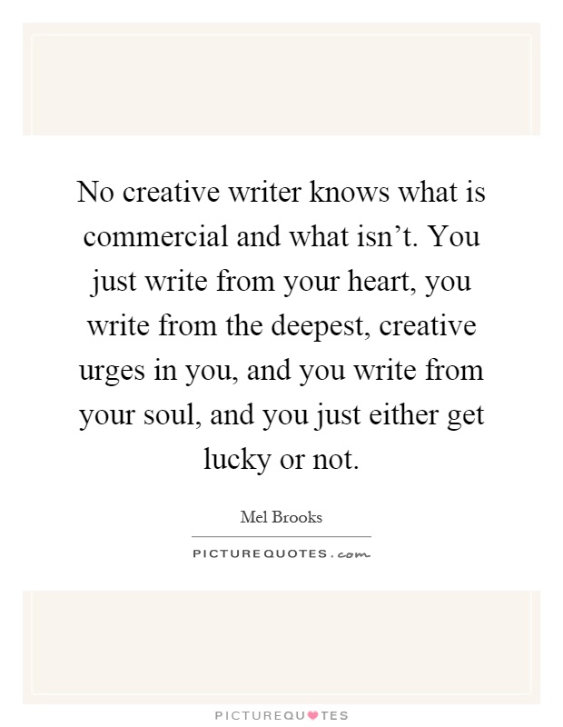 No creative writer knows what is commercial and what isn't. You just write from your heart, you write from the deepest, creative urges in you, and you write from your soul, and you just either get lucky or not Picture Quote #1