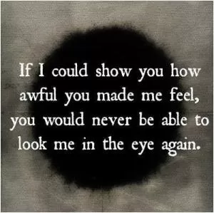 If I could show you how awful you made me feel, you would never be able to look me in the eye again Picture Quote #1