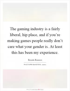 The gaming industry is a fairly liberal, hip place, and if you’re making games people really don’t care what your gender is. At least this has been my experience Picture Quote #1