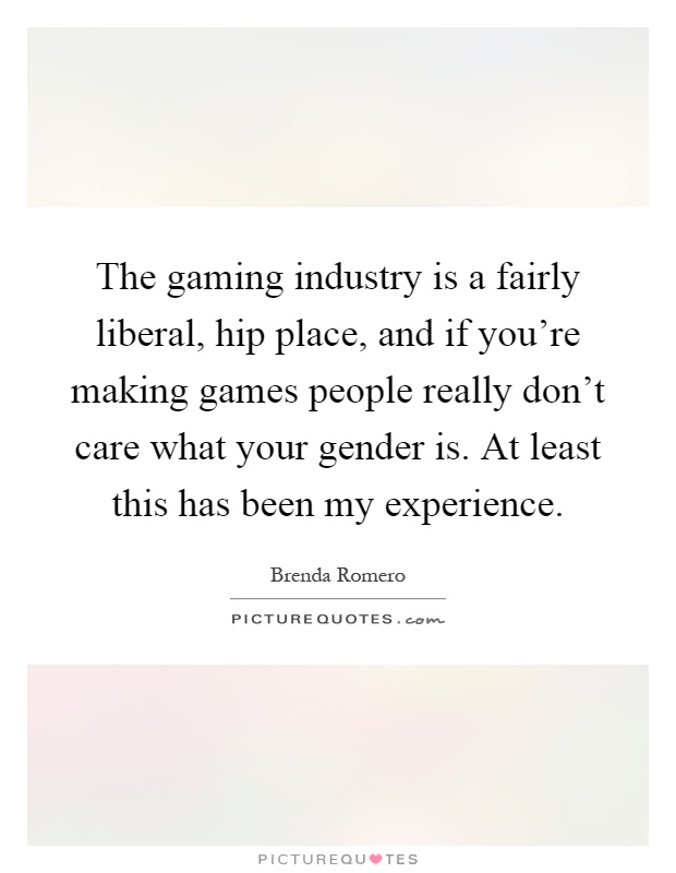 The gaming industry is a fairly liberal, hip place, and if you're making games people really don't care what your gender is. At least this has been my experience Picture Quote #1