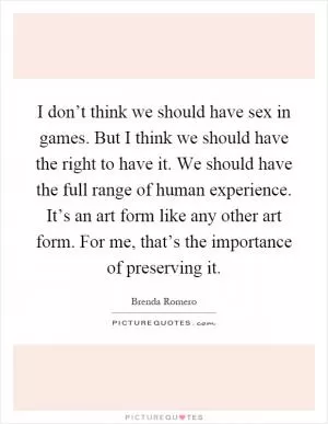I don’t think we should have sex in games. But I think we should have the right to have it. We should have the full range of human experience. It’s an art form like any other art form. For me, that’s the importance of preserving it Picture Quote #1