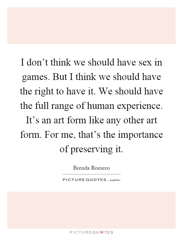 I don't think we should have sex in games. But I think we should have the right to have it. We should have the full range of human experience. It's an art form like any other art form. For me, that's the importance of preserving it Picture Quote #1