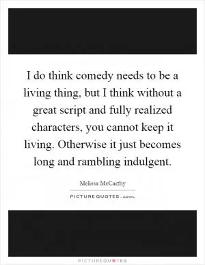I do think comedy needs to be a living thing, but I think without a great script and fully realized characters, you cannot keep it living. Otherwise it just becomes long and rambling indulgent Picture Quote #1