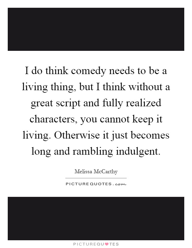 I do think comedy needs to be a living thing, but I think without a great script and fully realized characters, you cannot keep it living. Otherwise it just becomes long and rambling indulgent Picture Quote #1