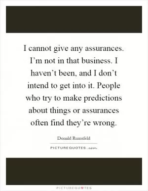 I cannot give any assurances. I’m not in that business. I haven’t been, and I don’t intend to get into it. People who try to make predictions about things or assurances often find they’re wrong Picture Quote #1