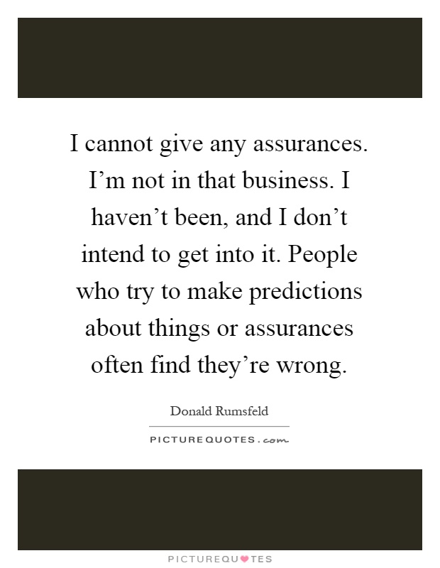I cannot give any assurances. I'm not in that business. I haven't been, and I don't intend to get into it. People who try to make predictions about things or assurances often find they're wrong Picture Quote #1