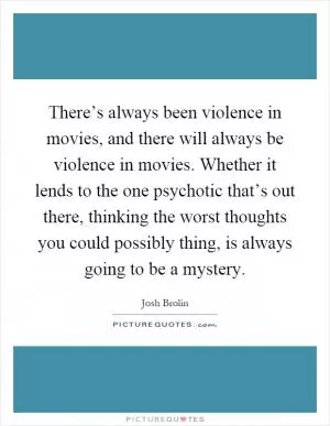 There’s always been violence in movies, and there will always be violence in movies. Whether it lends to the one psychotic that’s out there, thinking the worst thoughts you could possibly thing, is always going to be a mystery Picture Quote #1