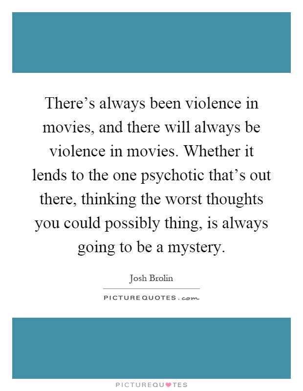 There's always been violence in movies, and there will always be violence in movies. Whether it lends to the one psychotic that's out there, thinking the worst thoughts you could possibly thing, is always going to be a mystery Picture Quote #1