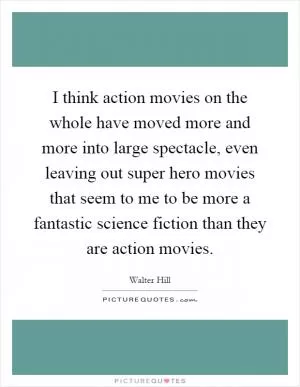 I think action movies on the whole have moved more and more into large spectacle, even leaving out super hero movies that seem to me to be more a fantastic science fiction than they are action movies Picture Quote #1