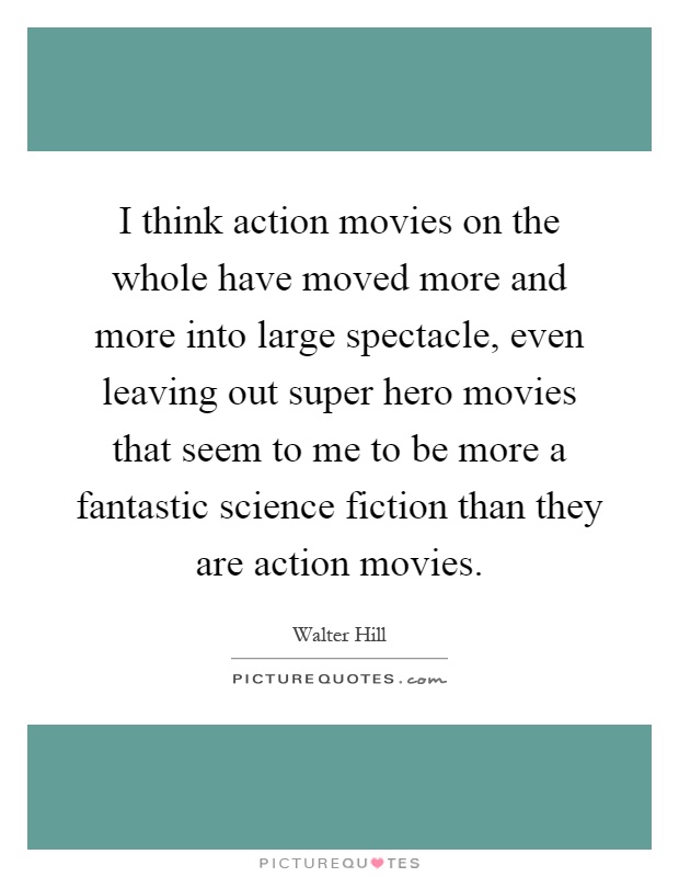 I think action movies on the whole have moved more and more into large spectacle, even leaving out super hero movies that seem to me to be more a fantastic science fiction than they are action movies Picture Quote #1