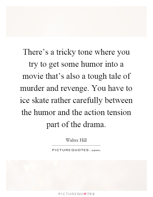 There's a tricky tone where you try to get some humor into a movie that's also a tough tale of murder and revenge. You have to ice skate rather carefully between the humor and the action tension part of the drama Picture Quote #1