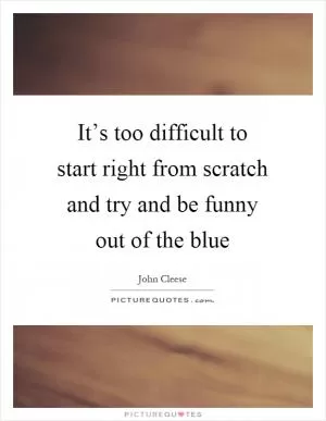 It’s too difficult to start right from scratch and try and be funny out of the blue Picture Quote #1