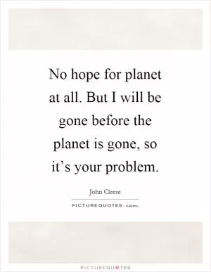 No hope for planet at all. But I will be gone before the planet is gone, so it’s your problem Picture Quote #1