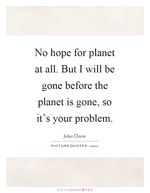 No hope for planet at all. But I will be gone before the planet is gone, so it's your problem Picture Quote #1