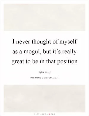 I never thought of myself as a mogul, but it’s really great to be in that position Picture Quote #1
