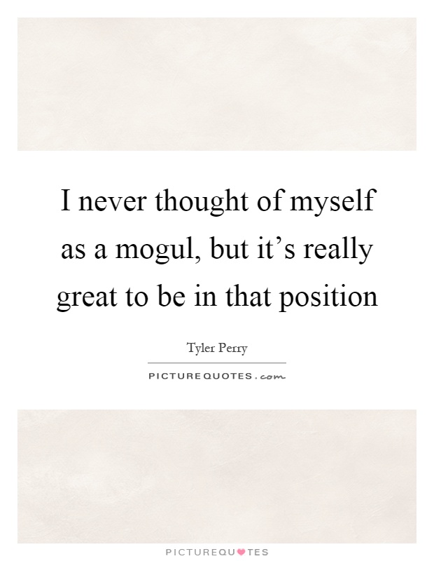 I never thought of myself as a mogul, but it's really great to be in that position Picture Quote #1