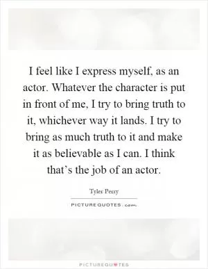 I feel like I express myself, as an actor. Whatever the character is put in front of me, I try to bring truth to it, whichever way it lands. I try to bring as much truth to it and make it as believable as I can. I think that’s the job of an actor Picture Quote #1