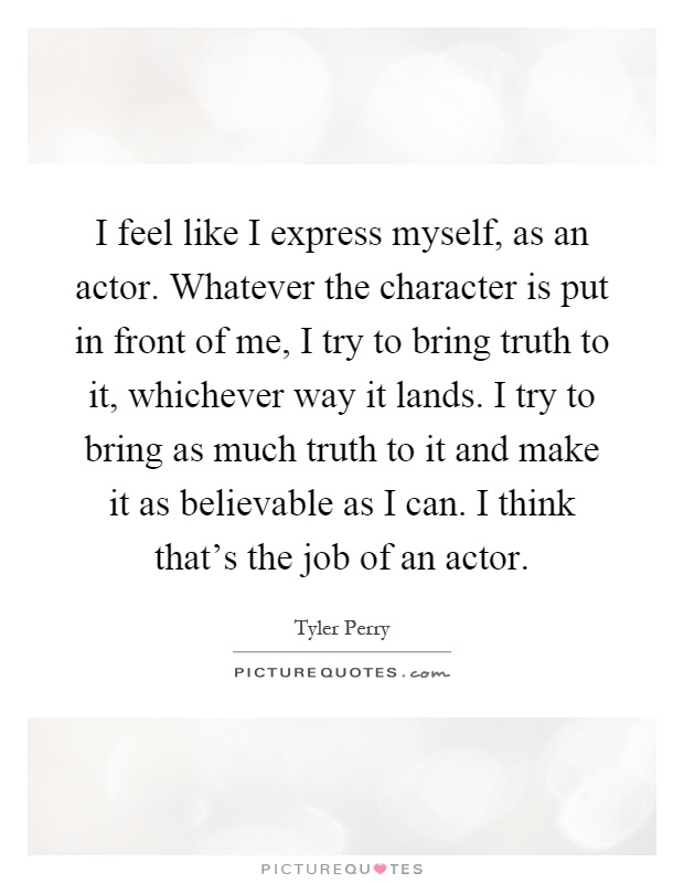I feel like I express myself, as an actor. Whatever the character is put in front of me, I try to bring truth to it, whichever way it lands. I try to bring as much truth to it and make it as believable as I can. I think that's the job of an actor Picture Quote #1