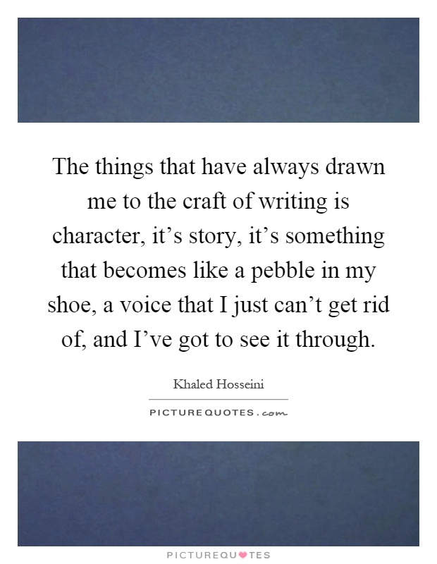 The things that have always drawn me to the craft of writing is character, it's story, it's something that becomes like a pebble in my shoe, a voice that I just can't get rid of, and I've got to see it through Picture Quote #1