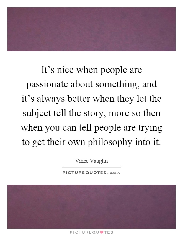 It's nice when people are passionate about something, and it's always better when they let the subject tell the story, more so then when you can tell people are trying to get their own philosophy into it Picture Quote #1