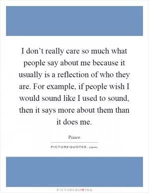 I don’t really care so much what people say about me because it usually is a reflection of who they are. For example, if people wish I would sound like I used to sound, then it says more about them than it does me Picture Quote #1
