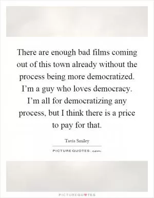 There are enough bad films coming out of this town already without the process being more democratized. I’m a guy who loves democracy. I’m all for democratizing any process, but I think there is a price to pay for that Picture Quote #1