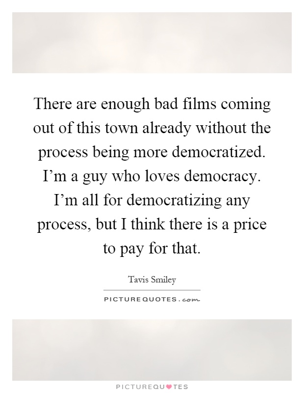 There are enough bad films coming out of this town already without the process being more democratized. I'm a guy who loves democracy. I'm all for democratizing any process, but I think there is a price to pay for that Picture Quote #1