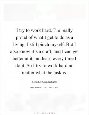 I try to work hard. I’m really proud of what I get to do as a living. I still pinch myself. But I also know it’s a craft, and I can get better at it and learn every time I do it. So I try to work hard no matter what the task is Picture Quote #1