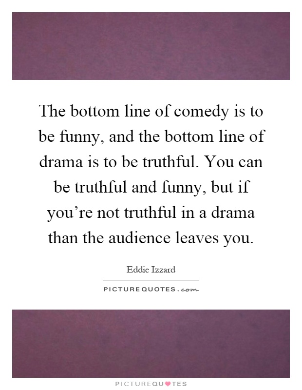 The bottom line of comedy is to be funny, and the bottom line of drama is to be truthful. You can be truthful and funny, but if you're not truthful in a drama than the audience leaves you Picture Quote #1
