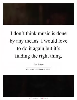 I don’t think music is done by any means. I would love to do it again but it’s finding the right thing Picture Quote #1