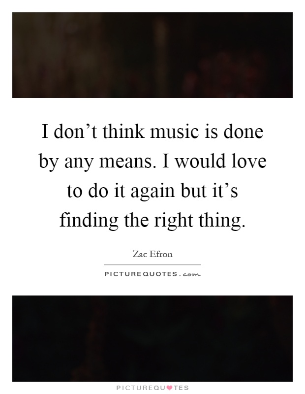 I don't think music is done by any means. I would love to do it again but it's finding the right thing Picture Quote #1