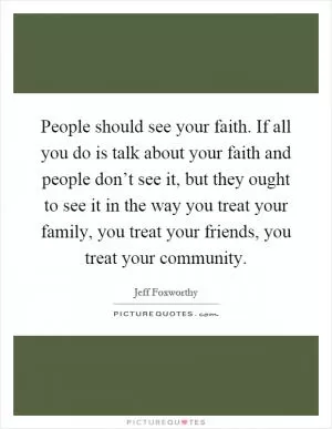 People should see your faith. If all you do is talk about your faith and people don’t see it, but they ought to see it in the way you treat your family, you treat your friends, you treat your community Picture Quote #1