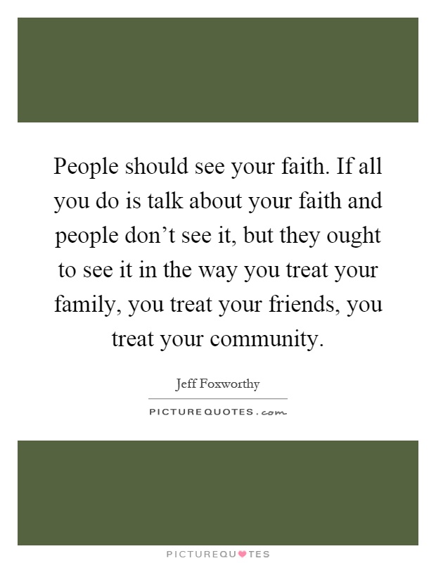 People should see your faith. If all you do is talk about your faith and people don't see it, but they ought to see it in the way you treat your family, you treat your friends, you treat your community Picture Quote #1