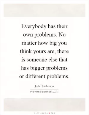 Everybody has their own problems. No matter how big you think yours are, there is someone else that has bigger problems or different problems Picture Quote #1