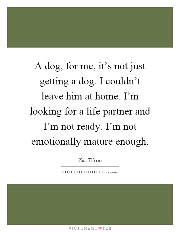 A dog, for me, it's not just getting a dog. I couldn't leave him at home. I'm looking for a life partner and I'm not ready. I'm not emotionally mature enough Picture Quote #1