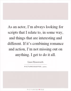 As an actor, I’m always looking for scripts that I relate to, in some way, and things that are interesting and different. If it’s combining romance and action, I’m not missing out on anything. I get to do it all Picture Quote #1