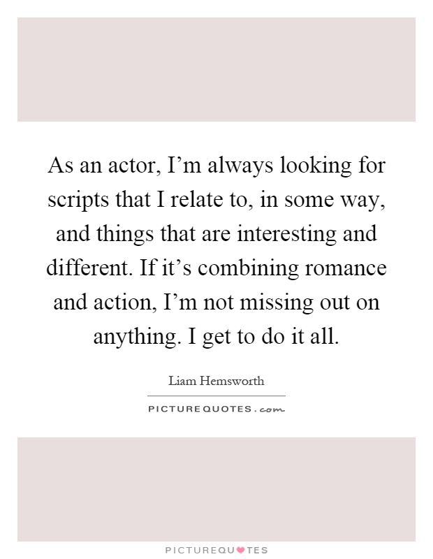 As an actor, I'm always looking for scripts that I relate to, in some way, and things that are interesting and different. If it's combining romance and action, I'm not missing out on anything. I get to do it all Picture Quote #1