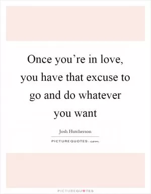 Once you’re in love, you have that excuse to go and do whatever you want Picture Quote #1