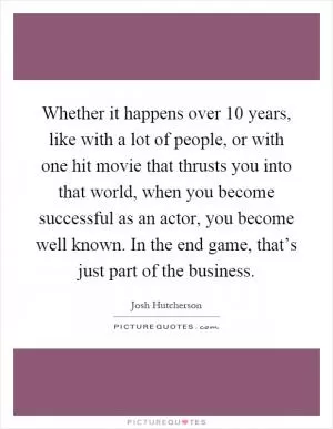 Whether it happens over 10 years, like with a lot of people, or with one hit movie that thrusts you into that world, when you become successful as an actor, you become well known. In the end game, that’s just part of the business Picture Quote #1