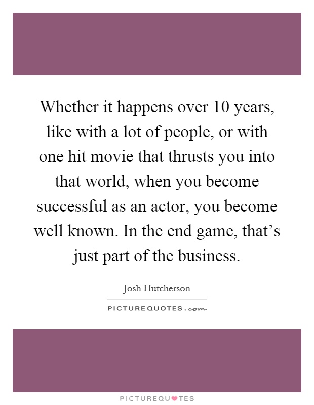 Whether it happens over 10 years, like with a lot of people, or with one hit movie that thrusts you into that world, when you become successful as an actor, you become well known. In the end game, that's just part of the business Picture Quote #1