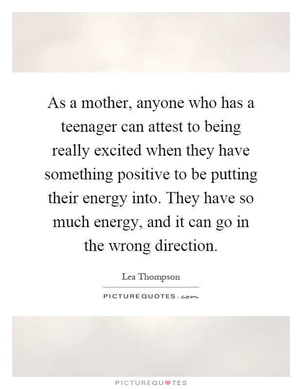 As a mother, anyone who has a teenager can attest to being really excited when they have something positive to be putting their energy into. They have so much energy, and it can go in the wrong direction Picture Quote #1