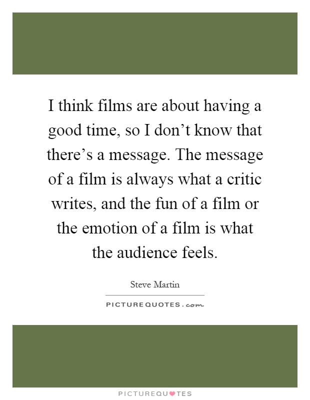 I think films are about having a good time, so I don't know that there's a message. The message of a film is always what a critic writes, and the fun of a film or the emotion of a film is what the audience feels Picture Quote #1