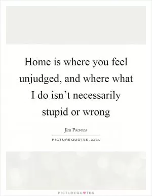 Home is where you feel unjudged, and where what I do isn’t necessarily stupid or wrong Picture Quote #1