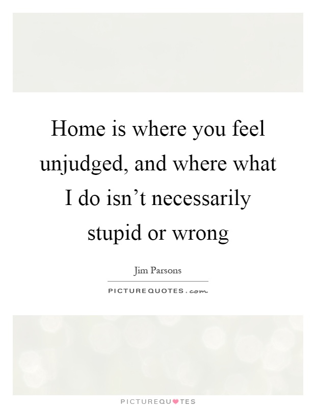 Home is where you feel unjudged, and where what I do isn't necessarily stupid or wrong Picture Quote #1