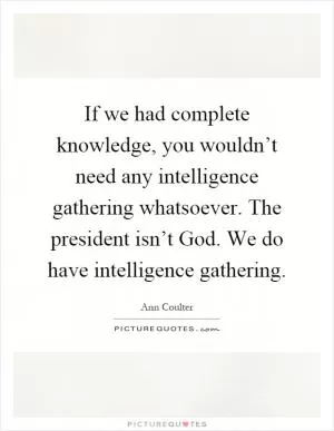 If we had complete knowledge, you wouldn’t need any intelligence gathering whatsoever. The president isn’t God. We do have intelligence gathering Picture Quote #1